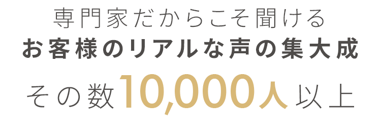 専門家だからこそ聞けるお客様のリアルな声の集大成 その数10,000人以上